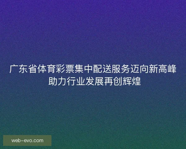 广东省体育彩票集中配送服务迈向新高峰 助力行业发展再创辉煌
