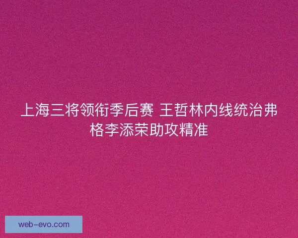 上海三将领衔季后赛 王哲林内线统治弗格李添荣助攻精准