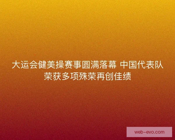 大运会健美操赛事圆满落幕 中国代表队荣获多项殊荣再创佳绩