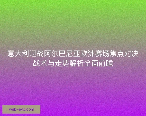 意大利迎战阿尔巴尼亚欧洲赛场焦点对决战术与走势解析全面前瞻