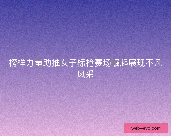 榜样力量助推女子标枪赛场崛起展现不凡风采