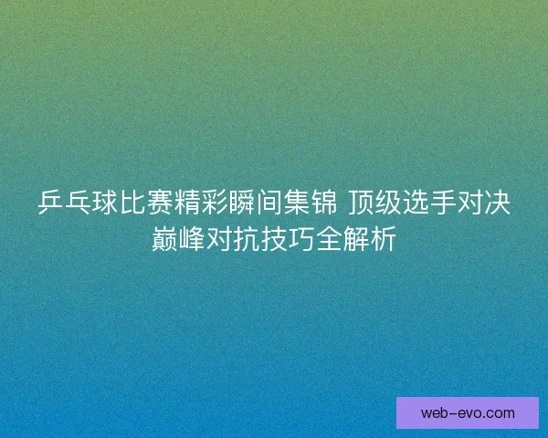 乒乓球比赛精彩瞬间集锦 顶级选手对决巅峰对抗技巧全解析