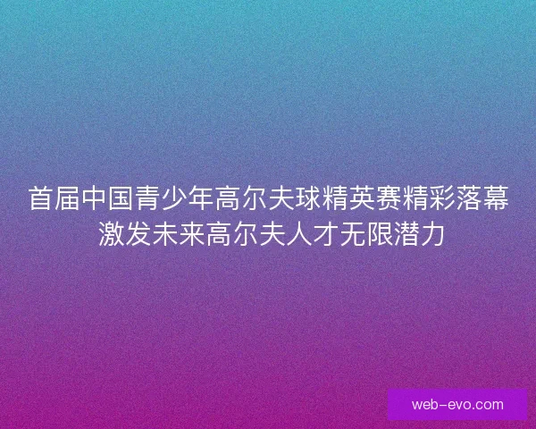 首届中国青少年高尔夫球精英赛精彩落幕 激发未来高尔夫人才无限潜力