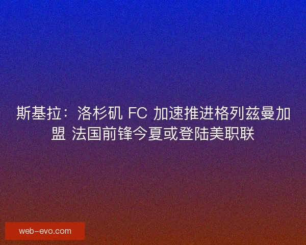 斯基拉：洛杉矶 FC 加速推进格列兹曼加盟 法国前锋今夏或登陆美职联