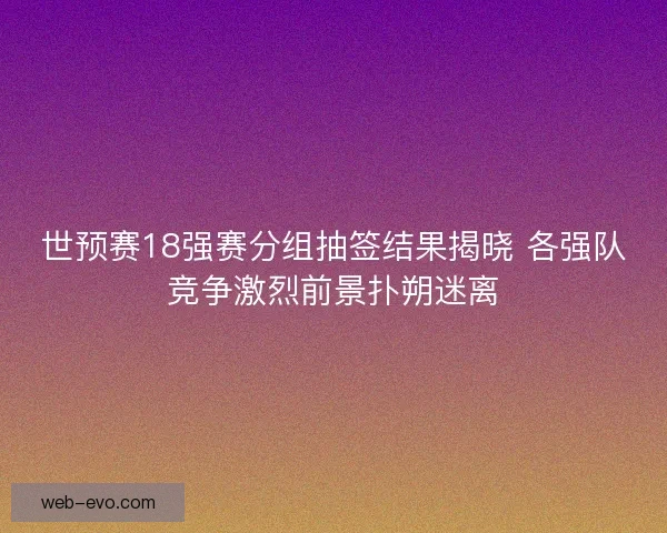 世预赛18强赛分组抽签结果揭晓 各强队竞争激烈前景扑朔迷离